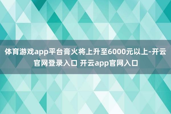 体育游戏app平台膏火将上升至6000元以上-开云官网登录入口 开云app官网入口