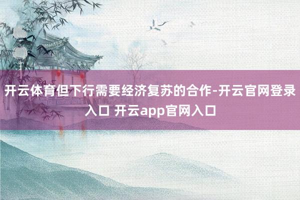 开云体育但下行需要经济复苏的合作-开云官网登录入口 开云app官网入口