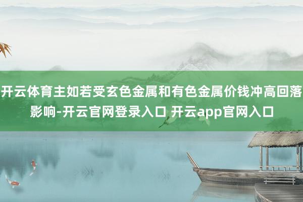 开云体育主如若受玄色金属和有色金属价钱冲高回落影响-开云官网登录入口 开云app官网入口