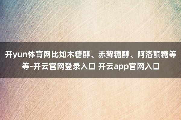 开yun体育网比如木糖醇、赤藓糖醇、阿洛酮糖等等-开云官网登录入口 开云app官网入口