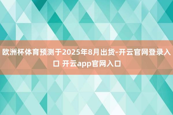 欧洲杯体育预测于2025年8月出货-开云官网登录入口 开云app官网入口