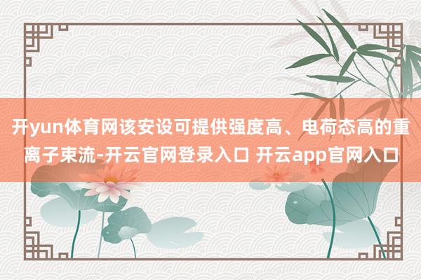 开yun体育网该安设可提供强度高、电荷态高的重离子束流-开云官网登录入口 开云app官网入口