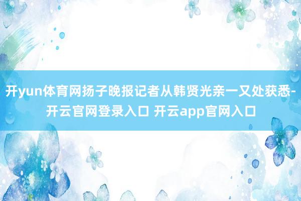开yun体育网扬子晚报记者从韩贤光亲一又处获悉-开云官网登录入口 开云app官网入口
