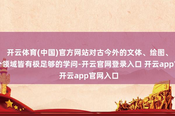 开云体育(中国)官方网站对古今外的文体、绘图、音乐各个领域皆有极足够的学问-开云官网登录入口 开云app官网入口