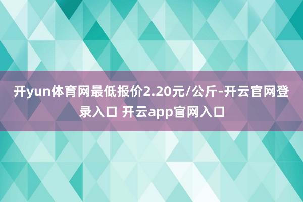 开yun体育网最低报价2.20元/公斤-开云官网登录入口 开云app官网入口
