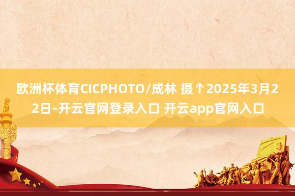 欧洲杯体育CICPHOTO/成林 摄↑2025年3月22日-开云官网登录入口 开云app官网入口