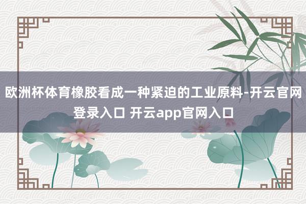 欧洲杯体育橡胶看成一种紧迫的工业原料-开云官网登录入口 开云app官网入口