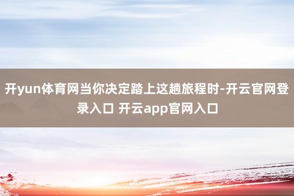 开yun体育网当你决定踏上这趟旅程时-开云官网登录入口 开云app官网入口