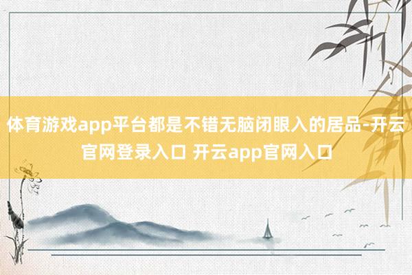体育游戏app平台都是不错无脑闭眼入的居品-开云官网登录入口 开云app官网入口