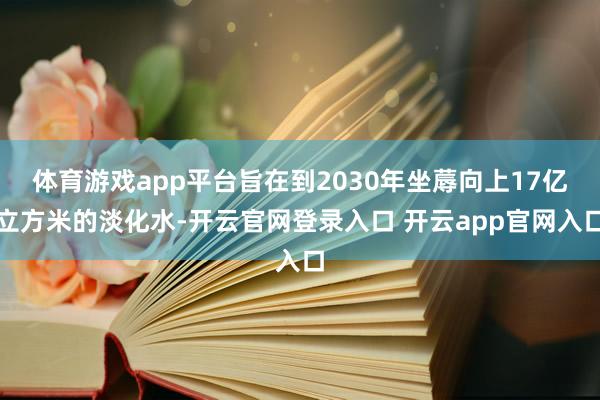 体育游戏app平台旨在到2030年坐蓐向上17亿立方米的淡化水-开云官网登录入口 开云app官网入口