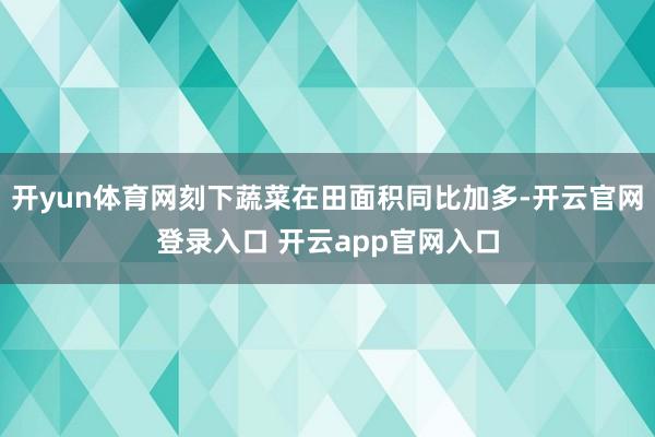 开yun体育网刻下蔬菜在田面积同比加多-开云官网登录入口 开云app官网入口