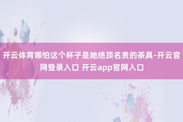 开云体育哪怕这个杯子是她绝顶名贵的茶具-开云官网登录入口 开云app官网入口