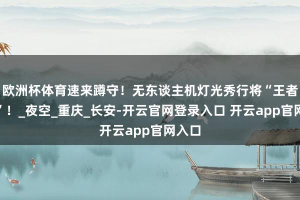欧洲杯体育速来蹲守！无东谈主机灯光秀行将“王者归来”！_夜空_重庆_长安-开云官网登录入口 开云app官网入口