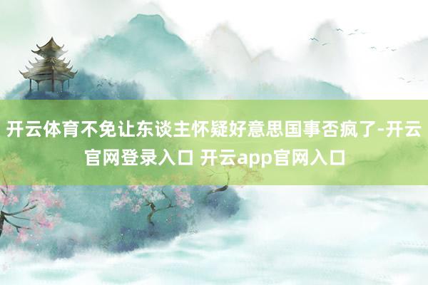 开云体育不免让东谈主怀疑好意思国事否疯了-开云官网登录入口 开云app官网入口