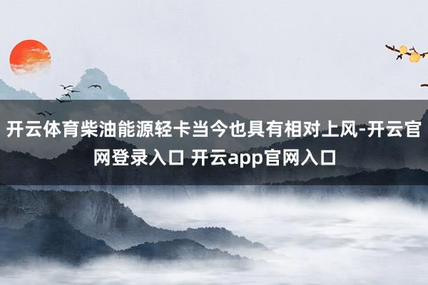 开云体育柴油能源轻卡当今也具有相对上风-开云官网登录入口 开