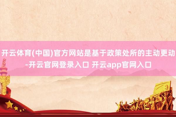 开云体育(中国)官方网站是基于政策处所的主动更动-开云官网登